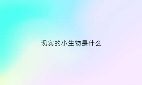 现实的小生物是什么(现实的小生物是什么意思啊)