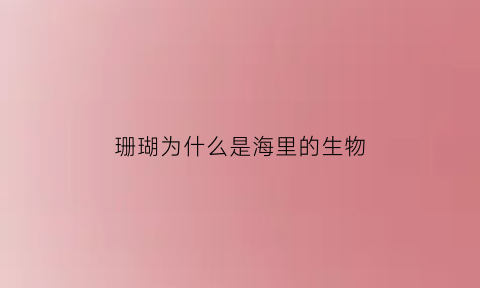 珊瑚为什么是海里的生物(珊瑚为什么生活在海里)