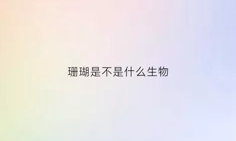 珊瑚是不是什么生物(珊瑚是不是什么生物类群)