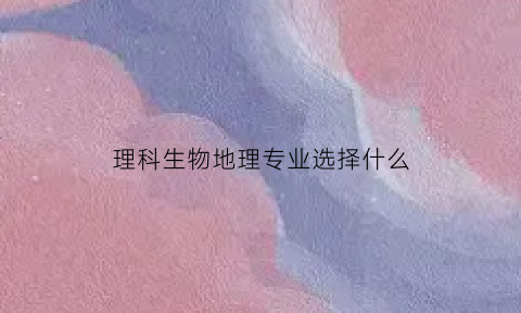 理科生物地理专业选择什么(选地理和生物物理的专业)