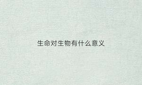 生命对生物有什么意义(生命对于我们意味着什么)
