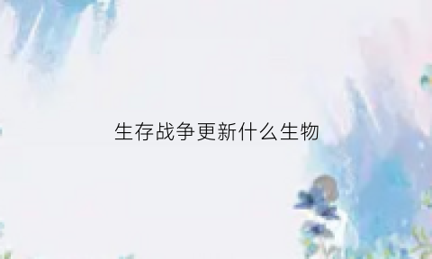 生存战争更新什么生物(生存战争生物刷新机制)