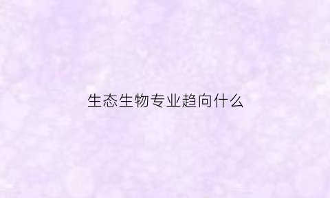 生态生物专业趋向什么(生态生物专业趋向什么专业)