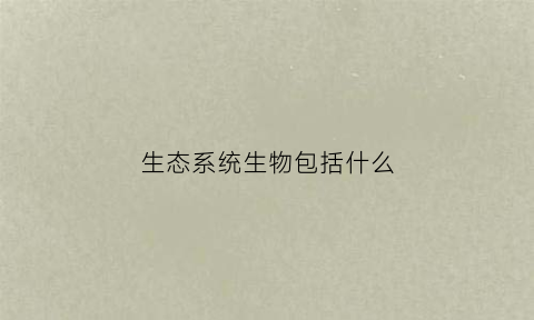 生态系统生物包括什么(生态系统包括哪些生物成分)