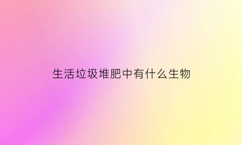 生活垃圾堆肥中有什么生物(生活垃圾堆肥技术的缺点是不能处理不可腐烂的有机物)
