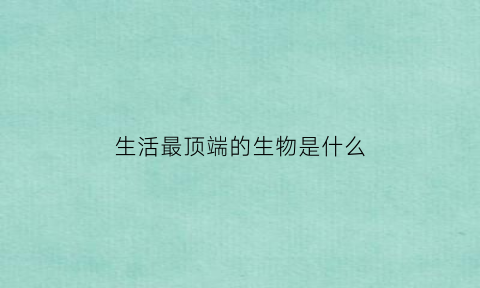 生活最顶端的生物是什么(生活最顶端的生物是什么)