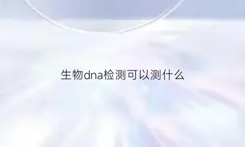 生物dna检测可以测什么(生物dna检测试剂是什么)