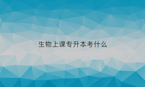 生物上课专升本考什么(生物教育专升本考试类型)