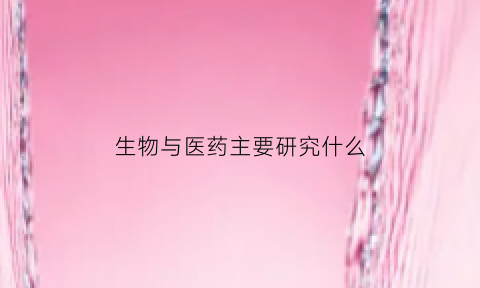 生物与医药主要研究什么(生物与医药主要研究什么)