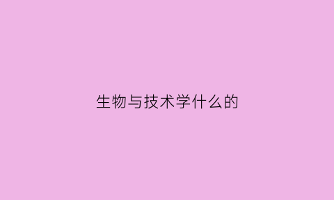 生物与技术学什么的(生物技术学什么的是个女孩吗)