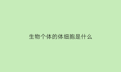 生物个体的体细胞是什么(生物个体由小到大是与细胞的什么分不开的)