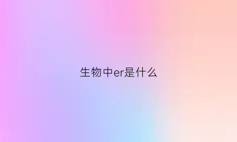 生物中er是什么(er是什么意思细胞生物学)