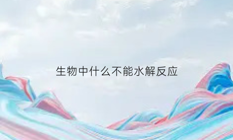 生物中什么不能水解反应(什么物质不可以水解)