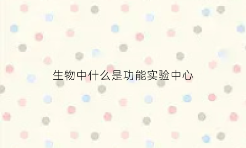 生物中什么是功能实验中心(生物中什么是功能实验中心的)