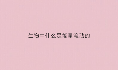 生物中什么是能量流动的(生物中能量流动的特点是什么)