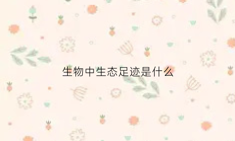 生物中生态足迹是什么(生态足迹的含义及其构成)
