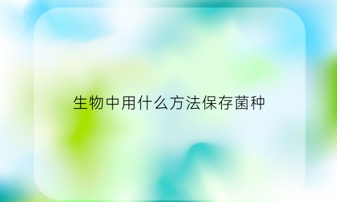 生物中用什么方法保存菌种(保存菌种的最好方法是什么)