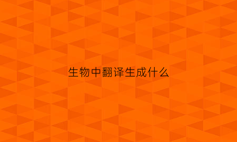 生物中翻译生成什么(生物中翻译的定义)