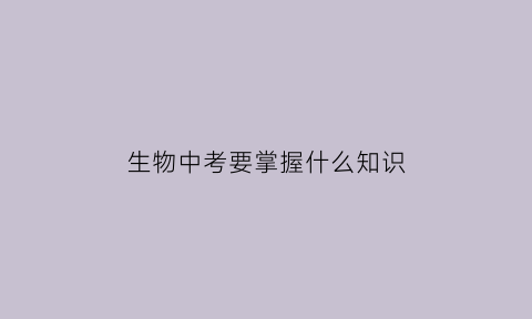 生物中考要掌握什么知识(生物中考要点)