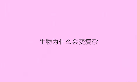 生物为什么会变复杂(生物为什么会进化得复杂)