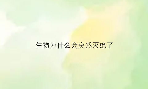 生物为什么会突然灭绝了(导致生物灭绝的主要原因)