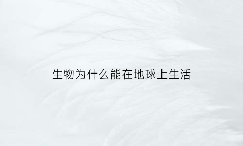 生物为什么能在地球上生活(生物为什么能在地球上生活的原因)