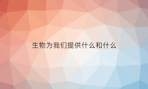 生物为我们提供什么和什么(生物为人类提供了多种什么原料和能源)