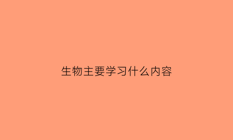 生物主要学习什么内容(生物主要是学什么东西)