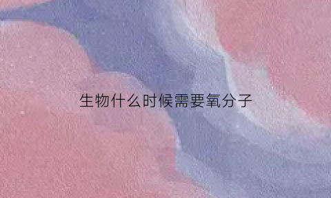 生物什么时候需要氧分子(什么时候需要氧气)