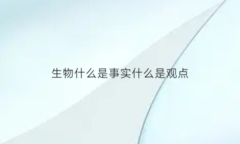 生物什么是事实什么是观点(生物什么是事实什么是观点的例子)