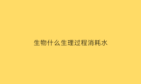 生物什么生理过程消耗水(哪些生理过程需要消耗atp)