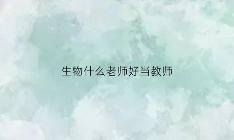 生物什么老师好当教师(想要当生物老师应该选什么样的专业)