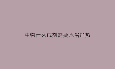 生物什么试剂需要水浴加热(什么实验需要水浴加热)