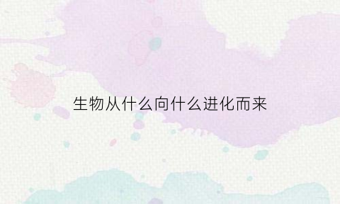 生物从什么向什么进化而来(生物是由什么到什么逐渐进化的)