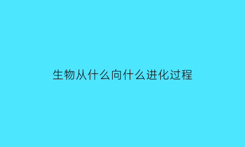 生物从什么向什么进化过程(生物是由什么到什么逐渐进化的)