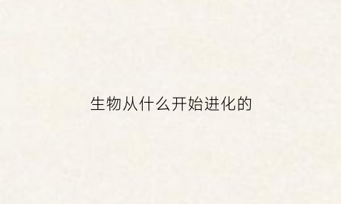 生物从什么开始进化的(生物是由什么到什么逐渐进化的)