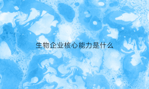 生物企业核心能力是什么(生物企业是干什么的)