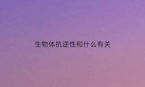 生物体抗逆性和什么有关(生物体抗逆性和什么有关系)
