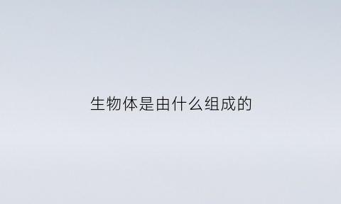 生物体是由什么组成的(生物体都是由什么构成的什么是生物体的基本单位)