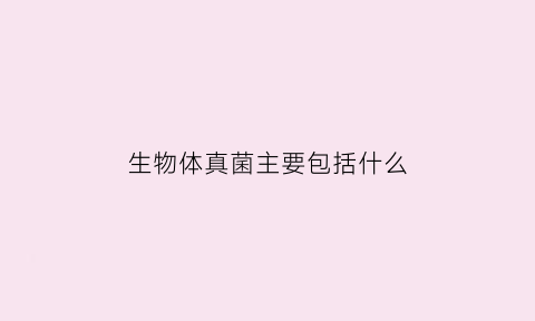 生物体真菌主要包括什么(生物学中真菌的主要特征)