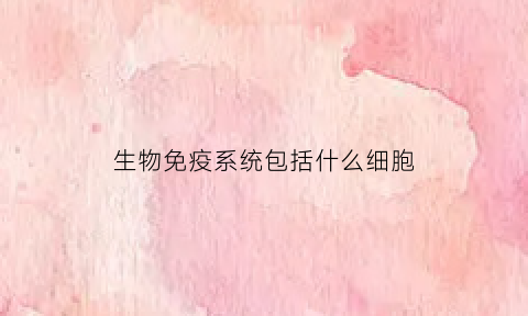 生物免疫系统包括什么细胞(生物免疫系统包括什么细胞器)