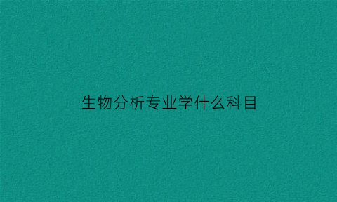 生物分析专业学什么科目(生物分析专业学什么科目好)
