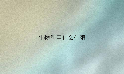 生物利用什么生殖(利用生物做什么生产)