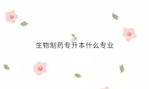 生物制药专升本什么专业(生物制药专升本可以升哪些专业)