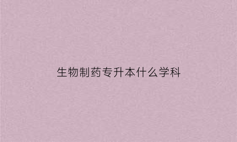 生物制药专升本什么学科(生物制药专升本什么学科比较好)