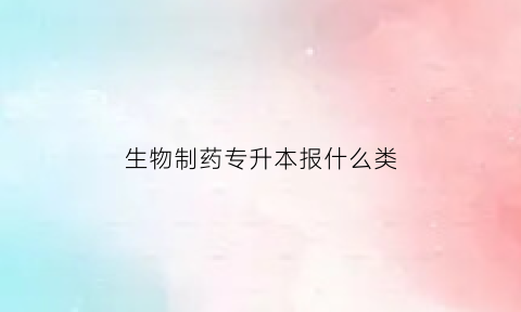 生物制药专升本报什么类(生物制药专升本考数几)