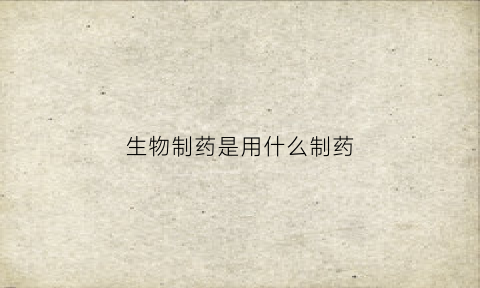 生物制药是用什么制药(生物制药是做什么药的)