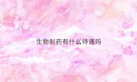生物制药有什么待遇吗(生物制药以后能挣多少钱)