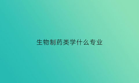 生物制药类学什么专业(生物制药专业学什么课程毕业后能干什么)