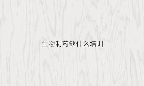 生物制药缺什么培训(生物制药不好)